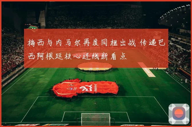 梅西与内马尔再度同框出战 传递巴西阿根廷核心连线新看点