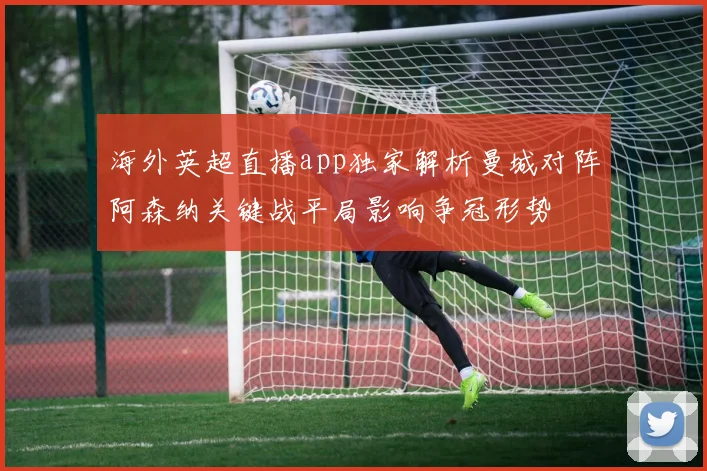 海外英超直播app独家解析曼城对阵阿森纳关键战平局影响争冠形势