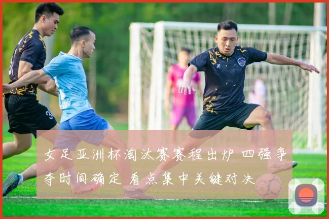 女足亚洲杯淘汰赛赛程出炉 四强争夺时间确定 看点集中关键对决