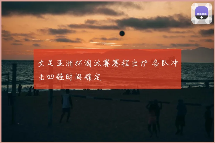 女足亚洲杯淘汰赛赛程出炉 各队冲击四强时间确定