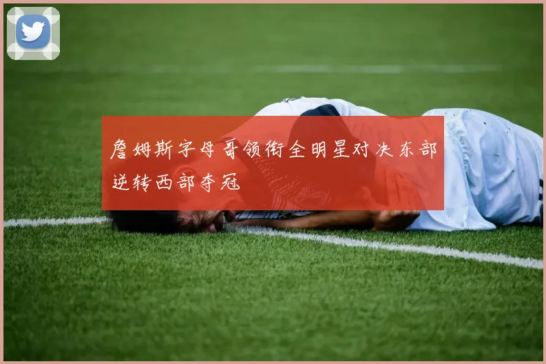 詹姆斯字母哥领衔全明星对决东部逆转西部夺冠