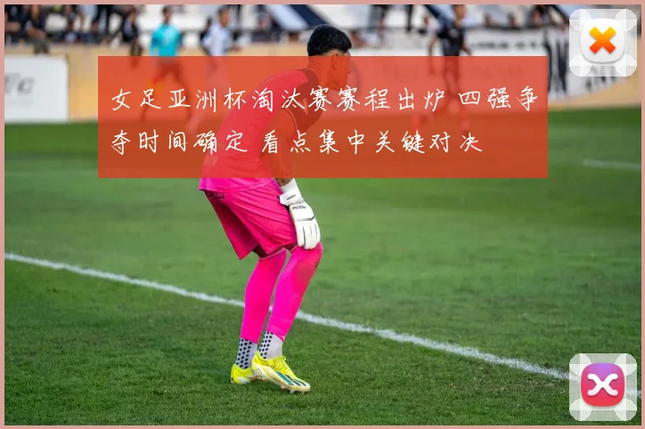 女足亚洲杯淘汰赛赛程出炉 四强争夺时间确定 看点集中关键对决