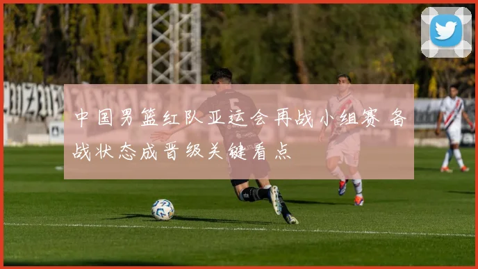 中国男篮红队亚运会再战小组赛 备战状态成晋级关键看点