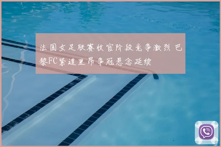 法国女足联赛收官阶段竞争激烈 巴黎FC紧追里昂争冠悬念延续