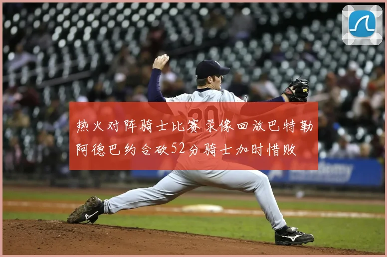 热火对阵骑士比赛录像回放巴特勒阿德巴约合砍52分骑士加时惜败