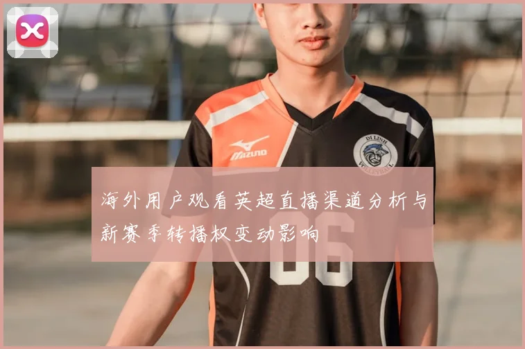 海外用户观看英超直播渠道分析与新赛季转播权变动影响