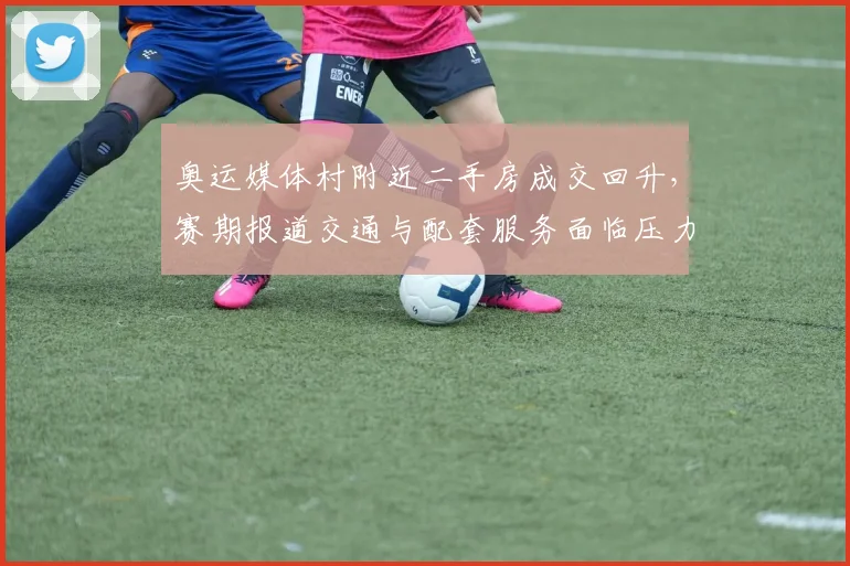 奥运媒体村附近二手房成交回升，赛期报道交通与配套服务面临压力