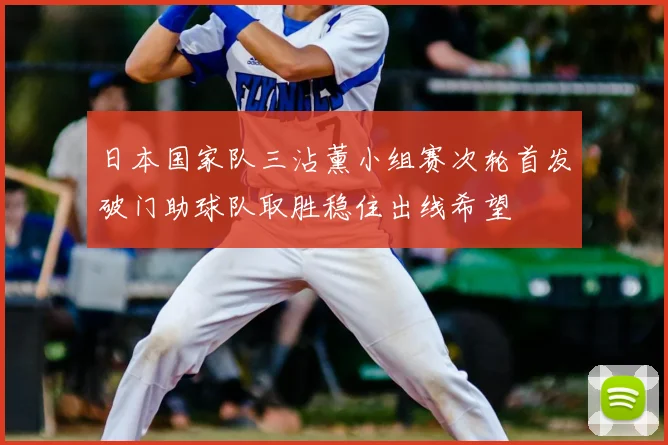 日本国家队三沾薰小组赛次轮首发破门助球队取胜稳住出线希望