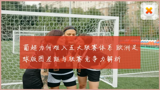 葡超为何难入五大联赛体系 欧洲足球版图差距与联赛竞争力解析