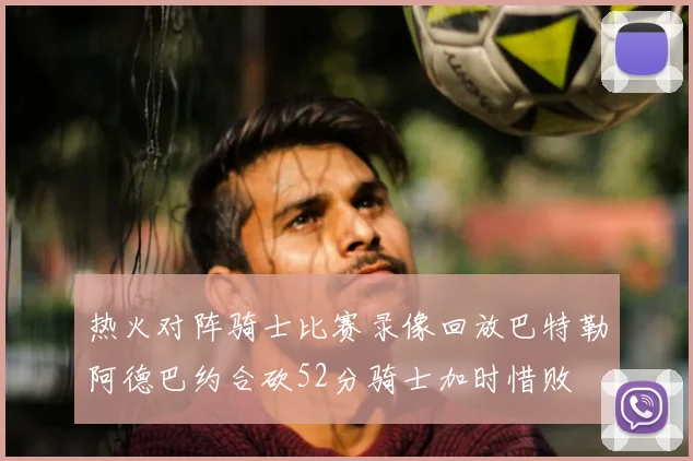 热火对阵骑士比赛录像回放巴特勒阿德巴约合砍52分骑士加时惜败