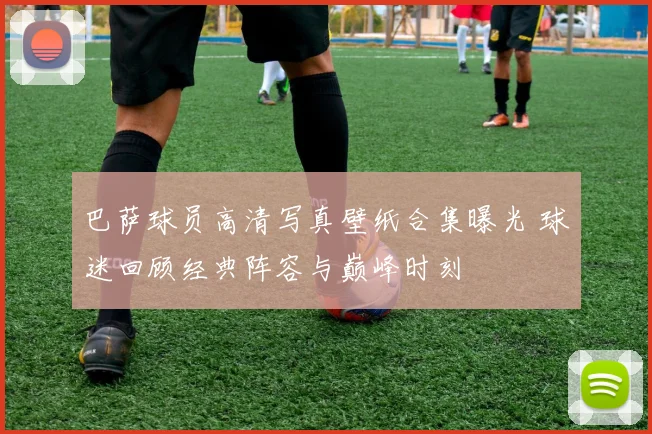 巴萨球员高清写真壁纸合集曝光 球迷回顾经典阵容与巅峰时刻