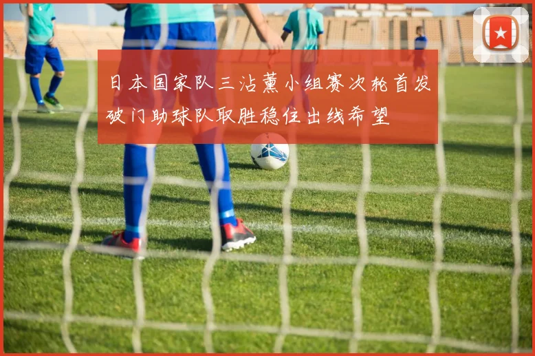 日本国家队三沾薰小组赛次轮首发破门助球队取胜稳住出线希望