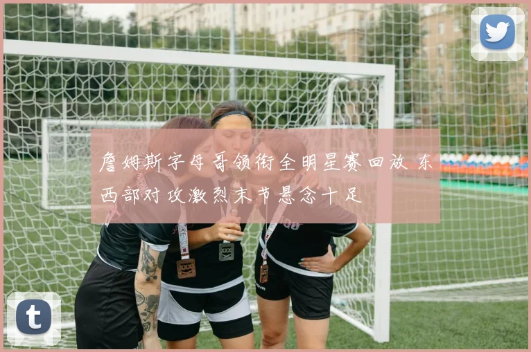 詹姆斯字母哥领衔全明星赛回放 东西部对攻激烈末节悬念十足