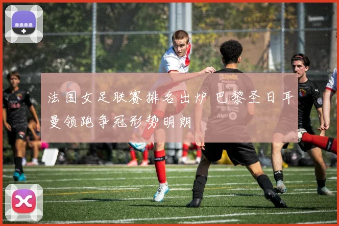 法国女足联赛排名出炉 巴黎圣日耳曼领跑争冠形势明朗