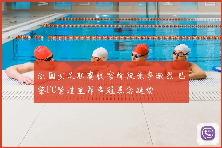 法国女足联赛收官阶段竞争激烈 巴黎FC紧追里昂争冠悬念延续