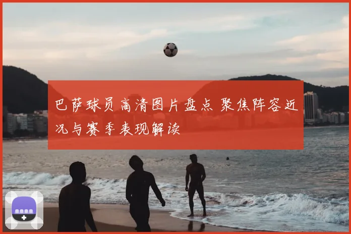 巴萨球员高清图片盘点 聚焦阵容近况与赛季表现解读