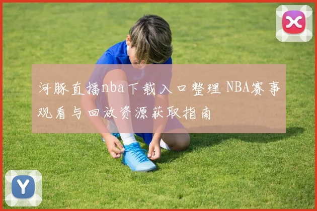 河豚直播nba下载入口整理 NBA赛事观看与回放资源获取指南