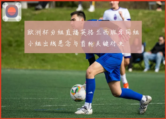欧洲杯分组直播英格兰西班牙同组小组出线悬念与首轮关键对决
