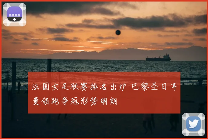 法国女足联赛排名出炉 巴黎圣日耳曼领跑争冠形势明朗