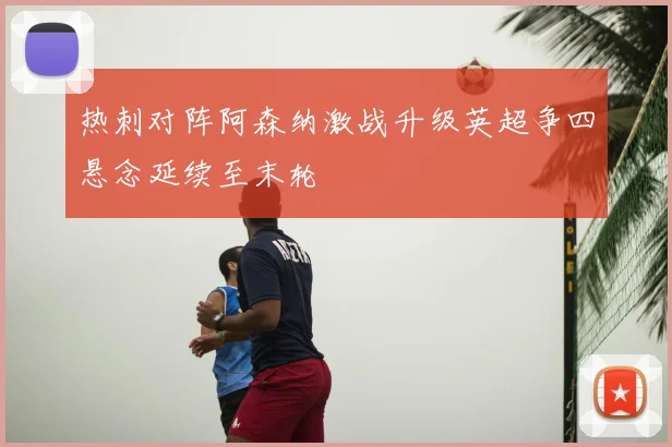 热刺对阵阿森纳激战升级英超争四悬念延续至末轮