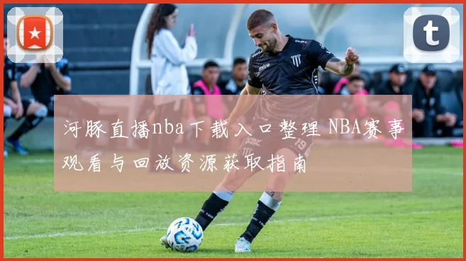 河豚直播nba下载入口整理 NBA赛事观看与回放资源获取指南