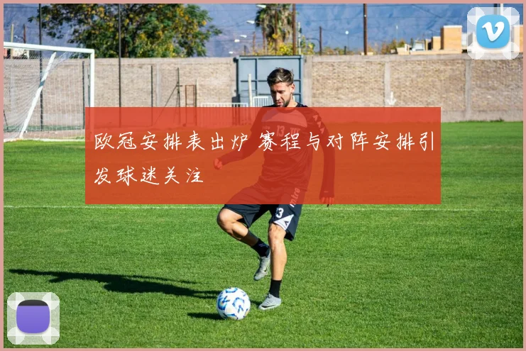 欧冠安排表出炉 赛程与对阵安排引发球迷关注