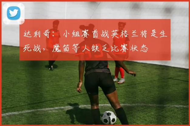 达利奇:小组赛首战英格兰将是生死战,魔笛等人缺乏比赛状态