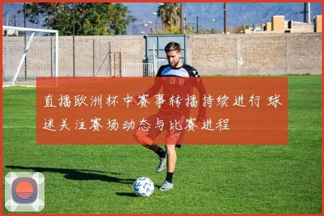 直播欧洲杯中赛事转播持续进行 球迷关注赛场动态与比赛进程