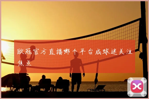 欧冠官方直播哪个平台成球迷关注焦点