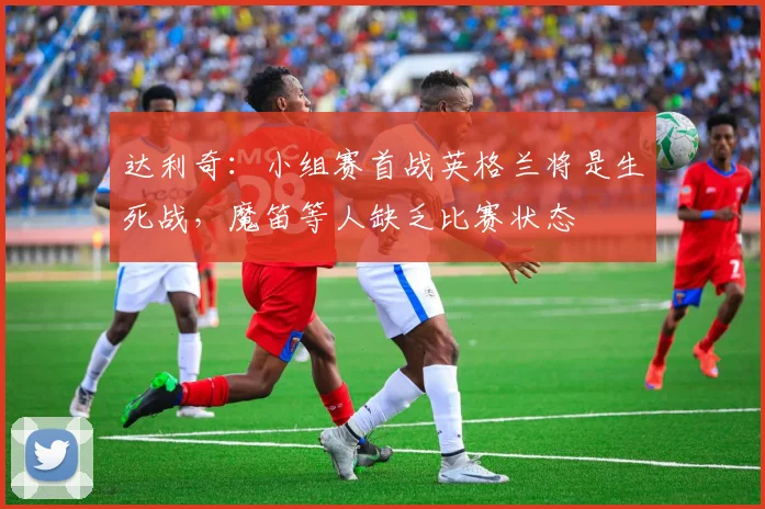 达利奇:小组赛首战英格兰将是生死战,魔笛等人缺乏比赛状态
