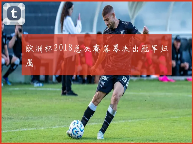 欧洲杯2018总决赛落幕决出冠军归属